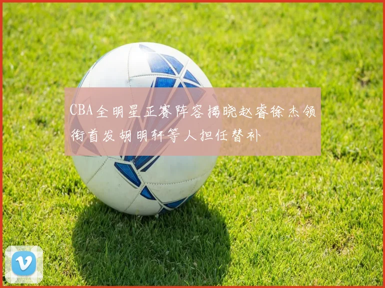 CBA全明星正赛阵容揭晓赵睿徐杰领衔首发胡明轩等人担任替补