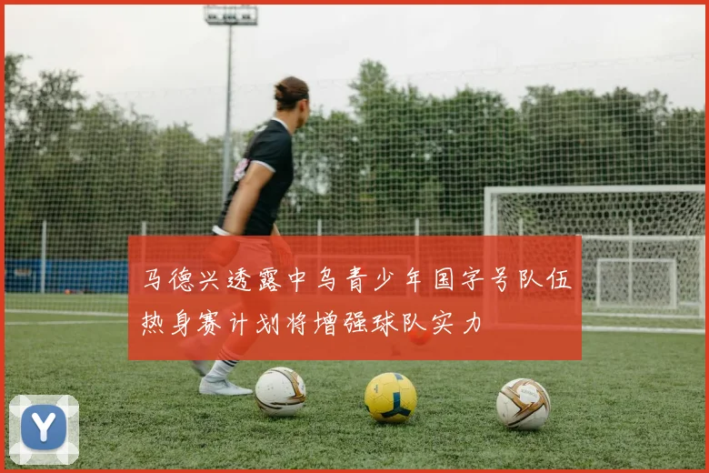 马德兴透露中乌青少年国字号队伍热身赛计划将增强球队实力