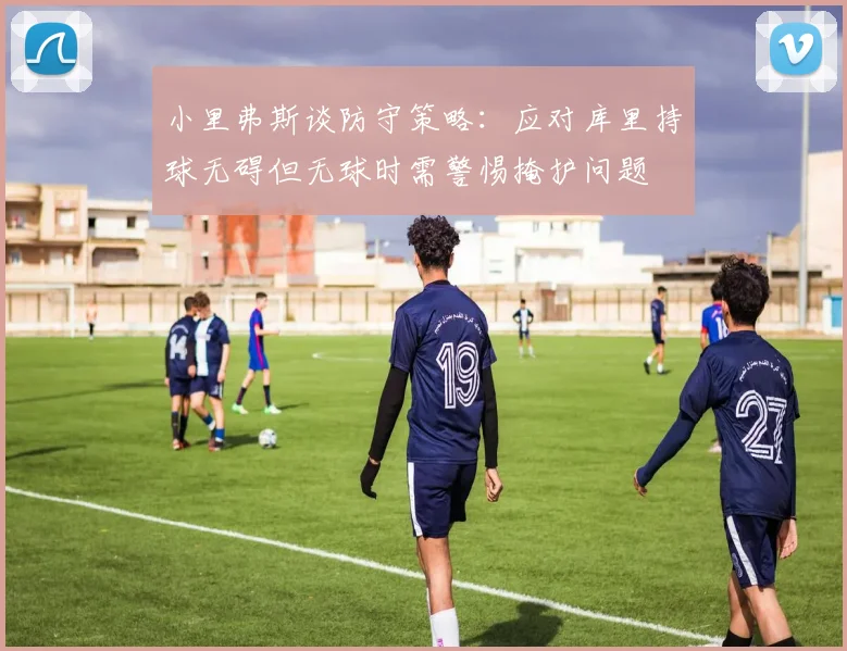小里弗斯谈防守策略：应对库里持球无碍但无球时需警惕掩护问题