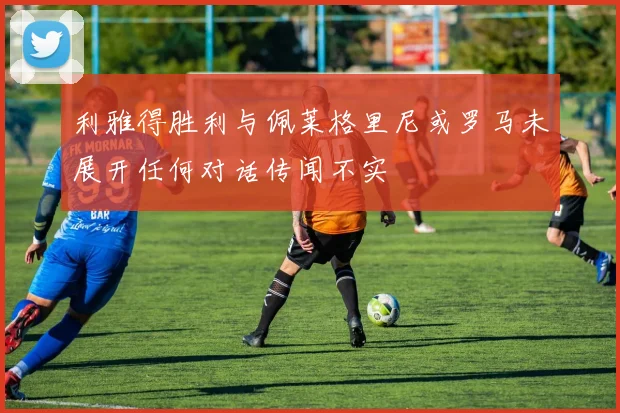 利雅得胜利与佩莱格里尼或罗马未展开任何对话传闻不实