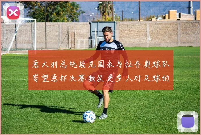 意大利总统接见国米与拉齐奥球队寄望意杯决赛激发更多人对足球的热爱