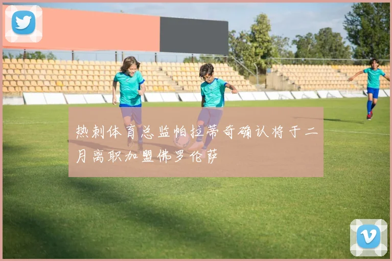 热刺体育总监帕拉蒂奇确认将于二月离职加盟佛罗伦萨