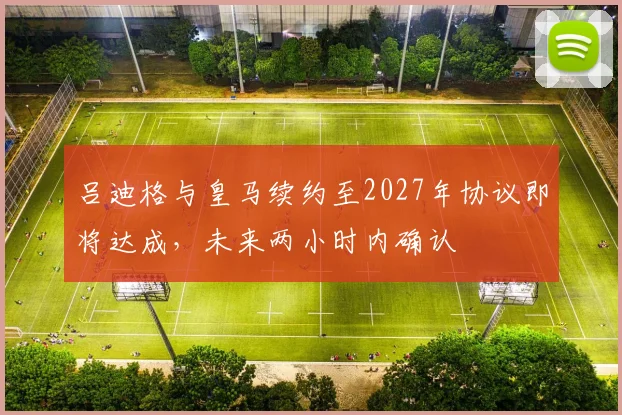 吕迪格与皇马续约至2027年协议即将达成，未来两小时内确认