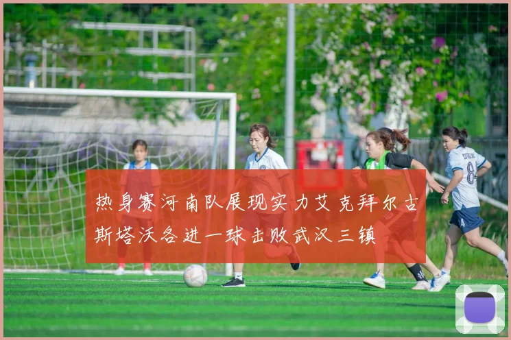 热身赛河南队展现实力艾克拜尔古斯塔沃各进一球击败武汉三镇