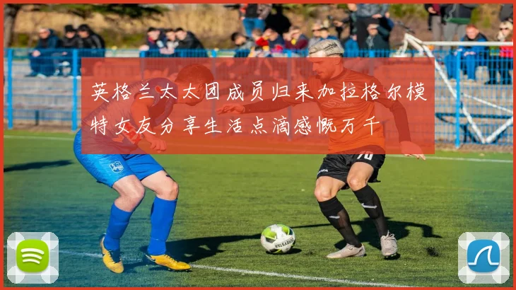 英格兰太太团成员归来加拉格尔模特女友分享生活点滴感慨万千