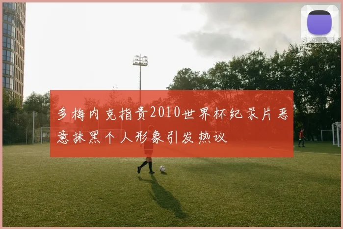 多梅内克指责2010世界杯纪录片恶意抹黑个人形象引发热议