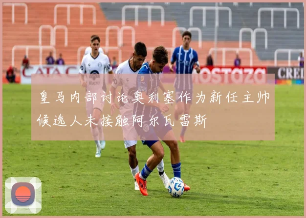 皇马内部讨论奥利塞作为新任主帅候选人未接触阿尔瓦雷斯