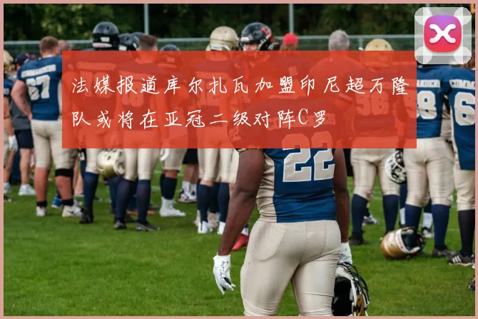 法媒报道库尔扎瓦加盟印尼超万隆队或将在亚冠二级对阵C罗