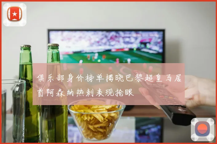 俱乐部身价榜单揭晓巴黎超皇马居首阿森纳热刺表现抢眼
