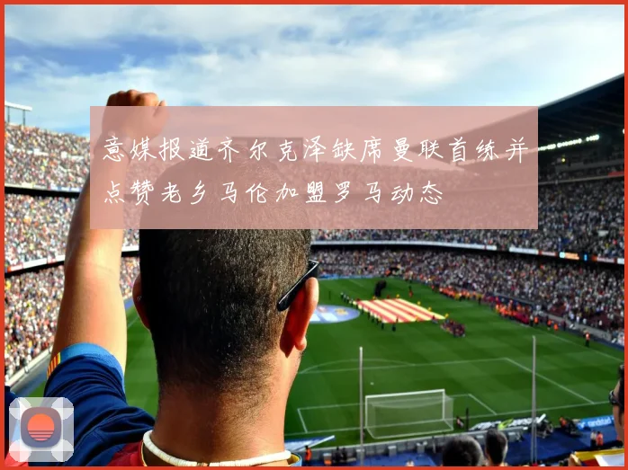 意媒报道齐尔克泽缺席曼联首练并点赞老乡马伦加盟罗马动态