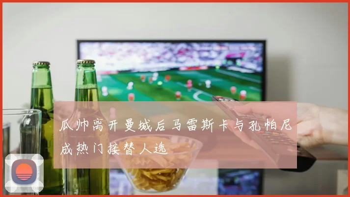 瓜帅离开曼城后马雷斯卡与孔帕尼成热门接替人选