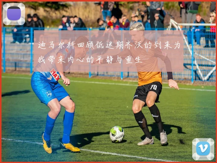 迪马尔科回顾低迷期齐沃的到来为我带来内心的平静与重生