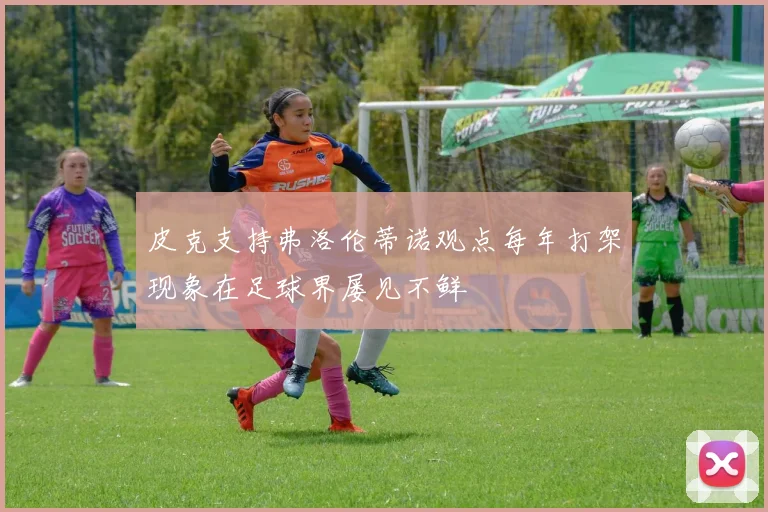 皮克支持弗洛伦蒂诺观点每年打架现象在足球界屡见不鲜