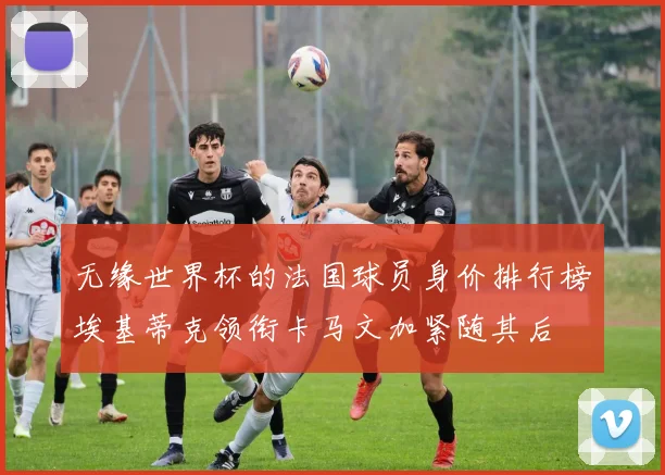 无缘世界杯的法国球员身价排行榜埃基蒂克领衔卡马文加紧随其后