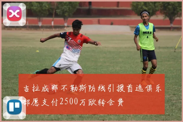 吉拉成那不勒斯防线引援首选俱乐部愿支付2500万欧转会费