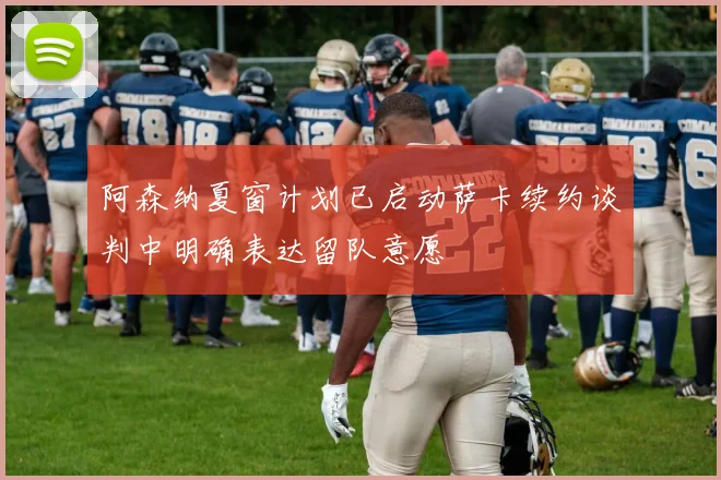 阿森纳夏窗计划已启动萨卡续约谈判中明确表达留队意愿