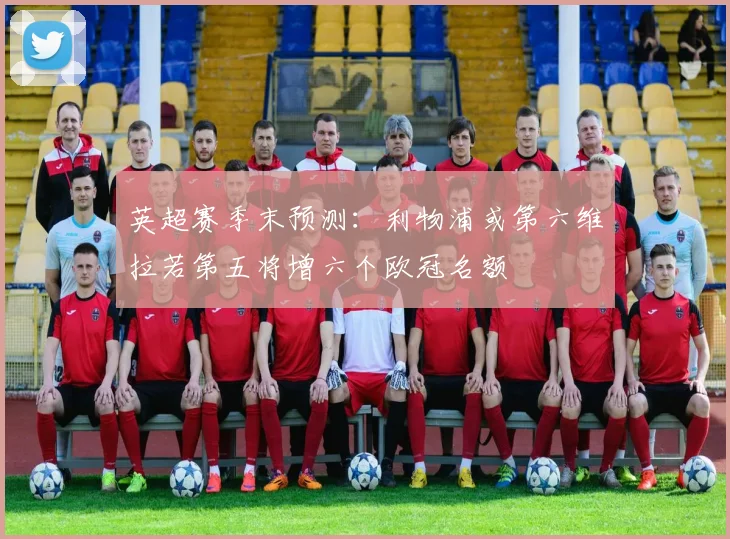 英超赛季末预测：利物浦或第六维拉若第五将增六个欧冠名额