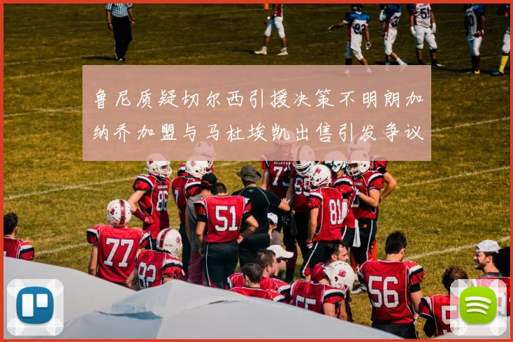 鲁尼质疑切尔西引援决策不明朗加纳乔加盟与马杜埃凯出售引发争议
